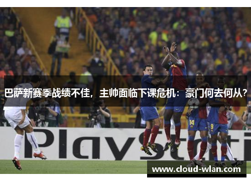 巴萨新赛季战绩不佳，主帅面临下课危机：豪门何去何从？