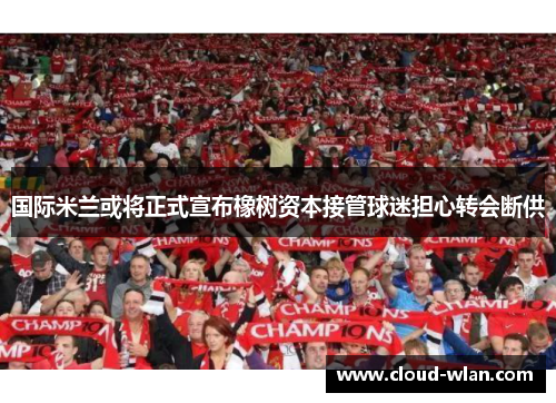 国际米兰或将正式宣布橡树资本接管球迷担心转会断供