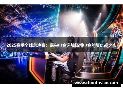 2025赛季全球总决赛：嘉兴电竞迎战扬州电竞的复仇战之夜