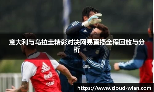 意大利与乌拉圭精彩对决网易直播全程回放与分析